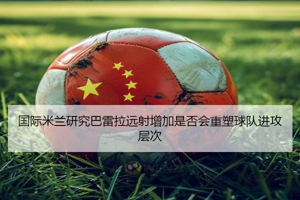 国际米兰研究巴雷拉远射增加是否会重塑球队进攻层次