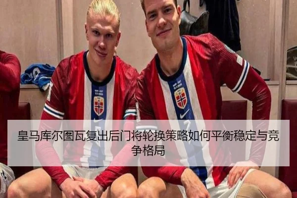 皇马库尔图瓦复出后门将轮换策略如何平衡稳定与竞争格局