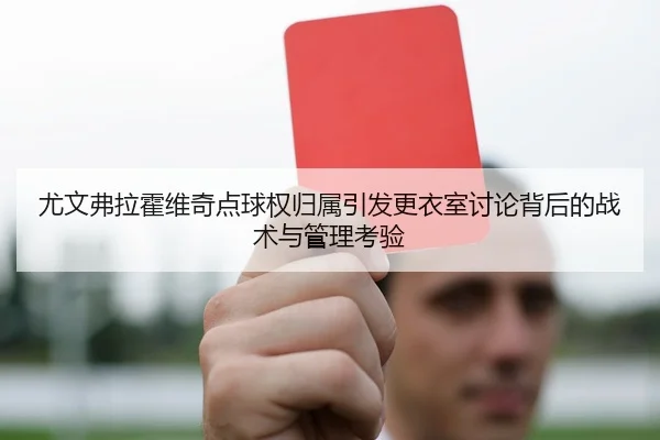 尤文弗拉霍维奇点球权归属引发更衣室讨论背后的战术与管理考验