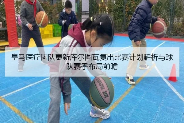 皇马医疗团队更新库尔图瓦复出比赛计划解析与球队赛季布局前瞻